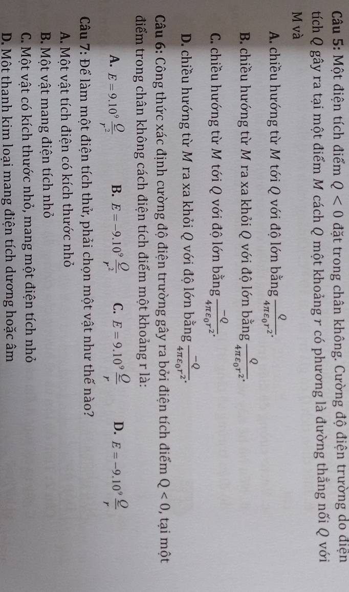 Một điện tích điểm Q<0</tex> đặt trong chân không. Cường độ điện trường do điện
tích Q gây ra tại một điểm M cách Q một khoảng r có phương là đường thẳng nối Q với
M và
A. chiều hướng từ M tới Q với độ lớn bằng frac Q4π varepsilon _0r^2.
B. chiều hướng từ M ra xa khỏi Q với độ lớn bằng frac Q4π varepsilon _0r^2.
C. chiều hướng từ M tới Q với độ lớn bằng frac -Q4π varepsilon _0r^2.
D. chiều hướng từ M ra xa khỏi Q với độ lớn bằng frac -Q4π varepsilon _0r^2. 
Câu 6: Công thức xác định cường độ điện trường gây ra bởi điện tích điểm Q<0</tex> , tại một
điểm trong chân không cách điện tích điểm một khoảng r là:
A. E=9.10^9 Q/r^2  E=-9.10^9 Q/r^2  C. E=9.10^9 Q/r  D. E=-9.10^9 Q/r 
B.
Câu 7: Để làm một điện tích thử, phải chọn một vật như thế nào?
A. Một vật tích điện có kích thước nhỏ
B. Một vật mang điện tích nhỏ
C. Một vật có kích thước nhỏ, mang một điện tích nhỏ
D. Một thanh kim loại mang điện tích dương hoặc âm