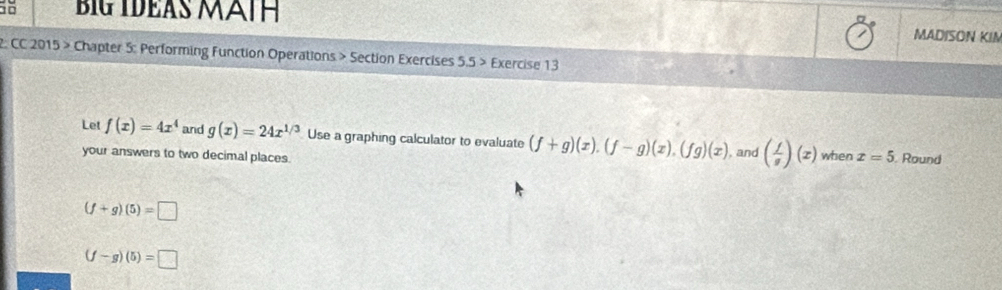 Big IDEAS MảtH MADISON KIM 
2: CC 2015 > Chapter 5: Performing Function Operations > Section Exercises 5.5 > Exercise 13 
Let f(x)=4x^4 and g(x)=24x^(1/3) Use a graphing calculator to evaluate (f+g)(x).(f-g)(x).(fg)(x) , and ( f/g )(x) when x=5. Round 
your answers to two decimal places.
(f+g)(5)=□
(f-g)(5)=□