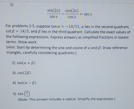  sin (2z)/sin z - cos (2z)/cos z =sec z
For problems 2-5, suppose tan alpha =-10/11 , α lies in the second quadrant,
cot beta =14/5 , and β lies in the third quadrant. Calculate the exact values of 
the following expressions. Express answers as simplified fractions in lowest 
terms. Show work. 
(Hint: Start by determining the sine and cosine of α and β. Draw reference 
triangles, carefully considering quadrants.) 
2) sin (alpha +beta )
3) cos (2beta )
4) tan (alpha -beta )
5) tan ( beta /2 )
(Note: This answer includes a radical. Simplify the expression.)