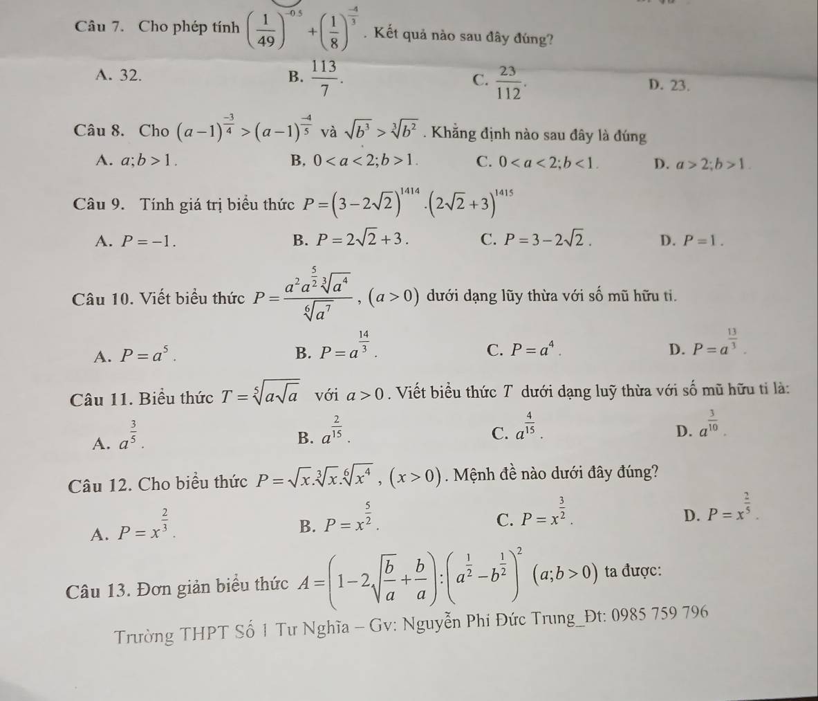 Cho phép tính ( 1/49 )^-0.5+( 1/8 )^ (-4)/3 . Kết quả nào sau đây đúng?
A. 32. B.  113/7 . C.  23/112 .
D. 23.
Câu 8. Cho (a-1)^ (-3)/4 >(a-1)^ (-4)/5  và sqrt(b^3)>sqrt[3](b^2). Khằng định nào sau đây là đúng
A. a;b>1. B, 01. C. 0<1. D. a>2;b>1.
Câu 9. Tính giá trị biểu thức P=(3-2sqrt(2))^1414· (2sqrt(2)+3)^1415
A. P=-1. B. P=2sqrt(2)+3. C. P=3-2sqrt(2). D. P=1.
Câu 10. Viết biểu thức P=frac a^2a^(frac 5)2sqrt[3](a^4)sqrt[6](a^7),(a>0) dưới dạng lũy thừa với số mũ hữu ti.
A. P=a^5. B. P=a^(frac 14)3.
C. P=a^4. D. P=a^(frac 13)3.
Câu 11. Biểu thức T=sqrt[5](asqrt a) với a>0. Viết biểu thức T dưới dạng luỹ thừa với số mũ hữu tỉ là:
A. a^(frac 3)5.
B. a^(frac 2)15.
C. a^(frac 4)15. a^(frac 3)10.
D.
Câu 12. Cho biểu thức P=sqrt(x).sqrt[3](x).sqrt[6](x^4),(x>0) Mệnh đề nào dưới đây đúng?
A. P=x^(frac 2)3.
B. P=x^(frac 5)2.
C. P=x^(frac 3)2.
D. P=x^(frac 2)5.
Câu 13. Đơn giản biểu thức A=(1-2sqrt(frac b)a+ b/a ):(a^(frac 1)2-b^(frac 1)2)^2(a;b>0) ta được:
Trường THPT Số 1 Tư Nghĩa - Gv: Nguyễn Phi Đức Trung_Đt: 0985 759 796