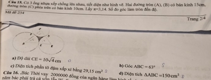 Có 3 ống nhựa xếp chồng lên nhau, tiết diện như hình vẽ. Hai đường tròn (A), (B) có bán kính 15cm,
đường tròn (C) phía trên có bán kính 10cm. Lây π =3,14. Số đo góc làm tròn đến độ.
Mã đề 234
Trang 2/4
A E E
a) Độ dài CE=10sqrt(4)cm
b) Góc ABC=63°
c) Diện tích phần tô đậm xấp xỉ bằng 29,15cm^2 d) Diện tích △ ABC=150cm^2
Câu 16. .Bác Thời vay 2000000 đồng của ngân hàng làm
năm bác phải trả cả yổn l ễn