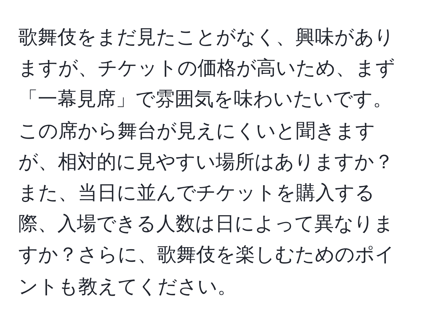 歌舞伎をまだ見たことがなく、興味がありますが、チケットの価格が高いため、まず「一幕見席」で雰囲気を味わいたいです。この席から舞台が見えにくいと聞きますが、相対的に見やすい場所はありますか？また、当日に並んでチケットを購入する際、入場できる人数は日によって異なりますか？さらに、歌舞伎を楽しむためのポイントも教えてください。