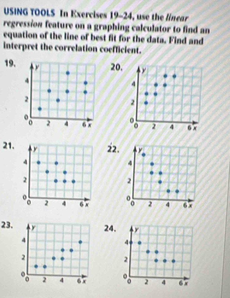 USING TOOLS In Exercises 19-24, use the linear 
regression feature on a graphing calculator to find an 
equation of the line of best fit for the data. Find and 
interpret the correlation coefficient. 
19. 
20. 

21. 
22. 

23. 
24.