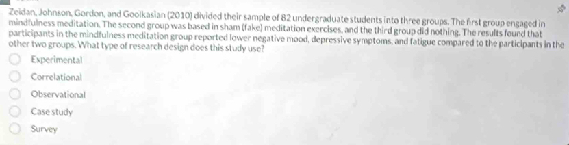 Zeidan, Johnson, Gordon, and Goolkasian (2010) divided their sample of 82 undergraduate students into three groups. The first group engaged in
mindfulness meditation. The second group was based in sham (fake) meditation exercises, and the third group did nothing. The results found that
participants in the mindfulness meditation group reported lower negative mood, depressive symptoms, and fatigue compared to the participants in the
other two groups. What type of research design does this study use?
Experimental
Correlational
Observational
Case study
Survey