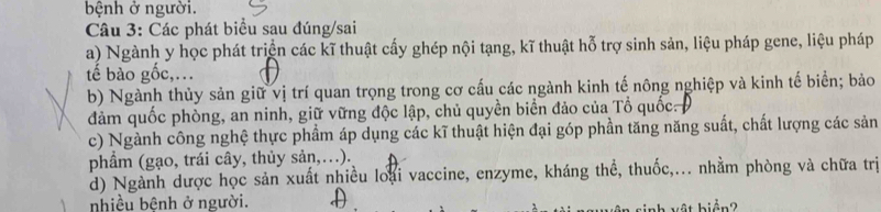 bệnh ở người.
Câu 3: Các phát biểu sau đúng/sai
a) Ngành y học phát triện các kĩ thuật cấy ghép nội tạng, kĩ thuật hỗ trợ sinh sản, liệu pháp gene, liệu pháp
tế bào gốc,.
b) Ngành thủy sản giữ vị trí quan trọng trong cơ cấu các ngành kinh tế nông nghiệp và kinh tế biển; bảo
đảm quốc phòng, an ninh, giữ vững độc lập, chủ quyền biển đảo của Tổ quốc. 
c) Ngành công nghệ thực phẩm áp dụng các kĩ thuật hiện đại góp phần tăng năng suất, chất lượng các sản
phẩm (gạo, trái cây, thủy sản,.).
d) Ngành dược học sản xuất nhiều loại vaccine, enzyme, kháng thể, thuốc,... nhằm phòng và chữa trị
nhiều bệnh ở người.