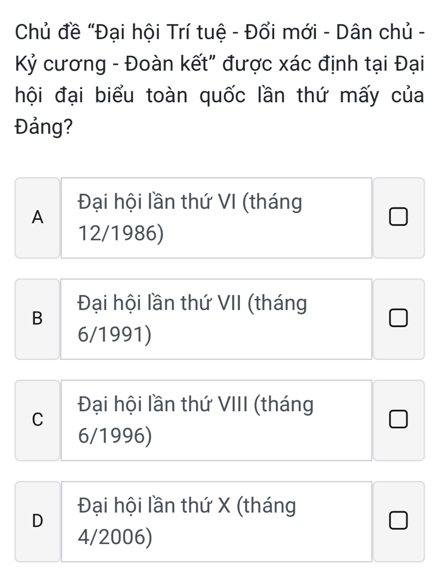 Chủ đề "Đại hội Trí tuệ - Đổi mới - Dân chủ -
Kỷ cương - Đoàn kết" được xác định tại Đại
hội đại biểu toàn quốc lần thứ mấy của
Đảng?
Đại hội lần thứ VI (tháng
A
12/1986)
Đại hội lần thứ VII (tháng
B
6/1991)
Đại hội lần thứ VIII (tháng
C
J
6/1996)
Đại hội lần thứ X (tháng
D
4/2006)