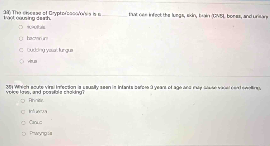 The disease of Crypto/cocc/o/sis is a _that can infect the lungs, skin, brain (CNS), bones, and urinary
tract causing death.
rickettsia
bacterium
budding yeast fungus
virus
39) Which acute viral infection is usually seen in infants before 3 years of age and may cause vocal cord swelling,
voice loss, and possible choking?
Rhinitis
Influenza
Croup
Pharyngitis