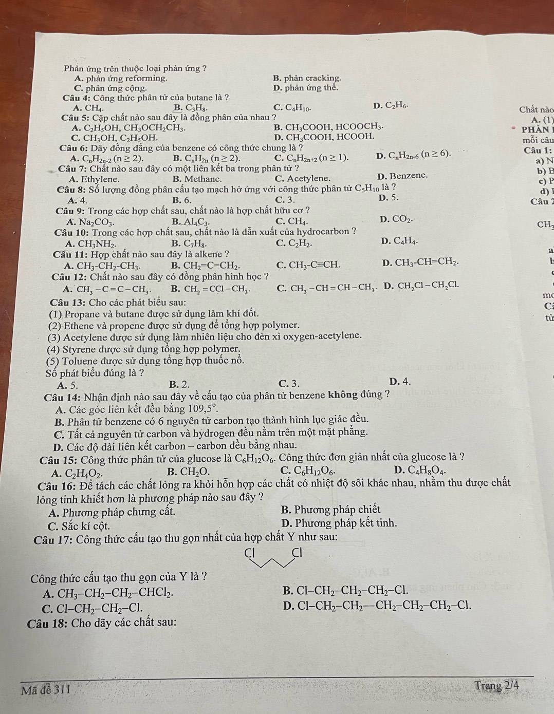 Phản ứng trên thuộc loại phản ứng ?
A. phản ứng reforming. B. phản cracking.
C. phản ứng cộng. D. phản ứng thế.
Câu 4: Công thức phân tử của butane là ?
A. CH_4. B. C₃H₈. C. C_4H_10. D. C_2H_6. Chất nào
Câu 5: Cặp chất nào sau đây là đồng phân của nhau ? A. (1)
A. C_2H_5OH,CH_3OCH_2CH_3. B. CH₃COOH, HCOOCH₃.  phàn 1
C. CH_3OH,C_2H_5OH. D. CH_3COO H, HCOOH. mỗi câu
Câu 6:Doverline ay đồng đẳng của benzene có công thức chung là ? Câu 1:
A. C_nH_2n-2(n≥ 2) B. C_nH_2n(n≥ 2). C. C_nH_2n+2(n≥ 1). D. C_nH_2n- (n≥ 6).
a) N
Câu 7: : Chất nào sau đây có một liên kết ba trong phân tử ?
b) B
A. Ethylene. B. Methane. C. Acetylene. D. Benzene.
c) P
Câu 8: Số lượng đồng phân cấu tạo mạch hở ứng với công thức phân t tirC_5H_10 1 ? d) I
A. 4. B. 6. C. 3. D. 5.  Câu 2
Câu 9: Trong các hợp chất sau, chất nào là hợp chất hữu cơ ?
C.
A. N a_2CO_3. B. Al_4C_3. CH_4.
D. CO_2. CH
Câu 10: : Trong các hợp chất sau, chất nào là dẫn xuất của hydrocarbon ?
A. CH_3NH_2. B. C_7H_8. C. C_2H_2.
D. C_4H_4.
Cầu 11: Hợp chất nào sau đây là alkene ?
a
A. CH_3-CH_2-CH_3. B. CH_2=C=CH_2. C. CH_3-Cequiv CH. D. CH_3-CH=CH_2.
h
Câu 12 2: Chất nào sau đây có đồng phân hình học ?
A. CH_3-Cequiv C-CH_3. B. CH_2=CCl-CH_3. C. CH_3-CH=CH-CH_3. D. CH_2Cl-CH_2Cl.
m(
Câu 13: Cho các phát biểu sau:
C
(1) Propane và butane được sử dụng làm khí đốt.
tử
(2) Ethene và propene được sử dụng để tổng hợp polymer.
(3) Acetylene được sử dụng làm nhiên liệu cho đèn xì oxygen-acetylene.
(4) Styrene được sử dụng tổng hợp polymer.
(5) Toluene được sử dụng tổng hợp thuốc nổ.
Số phát biểu đúng là ?
A. 5. B. 2. C. 3. D. 4.
Câu 14: Nhận định nào sau đây về cấu tạo của phân tử benzene không đúng ?
A. Các góc liên kết đều bằng 109,5°.
B. Phân tử benzene có 6 nguyên tử carbon tạo thành hình lục giác đều.
C. Tất cả nguyên tử carbon và hydrogen đều nằm trên một mặt phẳng.
D. Các độ dài liên kết carbon - carbon đều bằng nhau.
Câu 15: Công thức phân tử của glucose là C_6H_12O_6 3. Công thức đơn giản nhất của glucose là ?
A. C_2H_4O_2. B. CH_2O. C. C_6H_12O_6. D. C_4H_8O_4.
Câu 16: Dhat hat e tách các chất lỏng ra khỏi hỗn hợp các chất có nhiệt độ sôi khác nhau, nhằm thu được chất
lỏng tinh khiết hơn là phương pháp nào sau đây ?
A. Phương pháp chưng cất. B. Phương pháp chiết
C. Sắc kí cột. D. Phương pháp kết tinh.
Câu 17: Công thức cấu tạo thu gọn nhất của hợp chất Y như sau:
Cl Cl
Công thức cấu tạo thu gọn của Y là ?
A. CH_3-CH_2-CH_2-CHCl_2. B. Cl-CH_2-CH_2-CH_2-Cl.
C. Cl-CH_2-CH_2-Cl. D. Cl-CH_2-CH_2-CH_2-CH_2-CH_2-Cl.
Câu 18: Cho dãy các chất sau:
Mã để 311
Trang 2/4