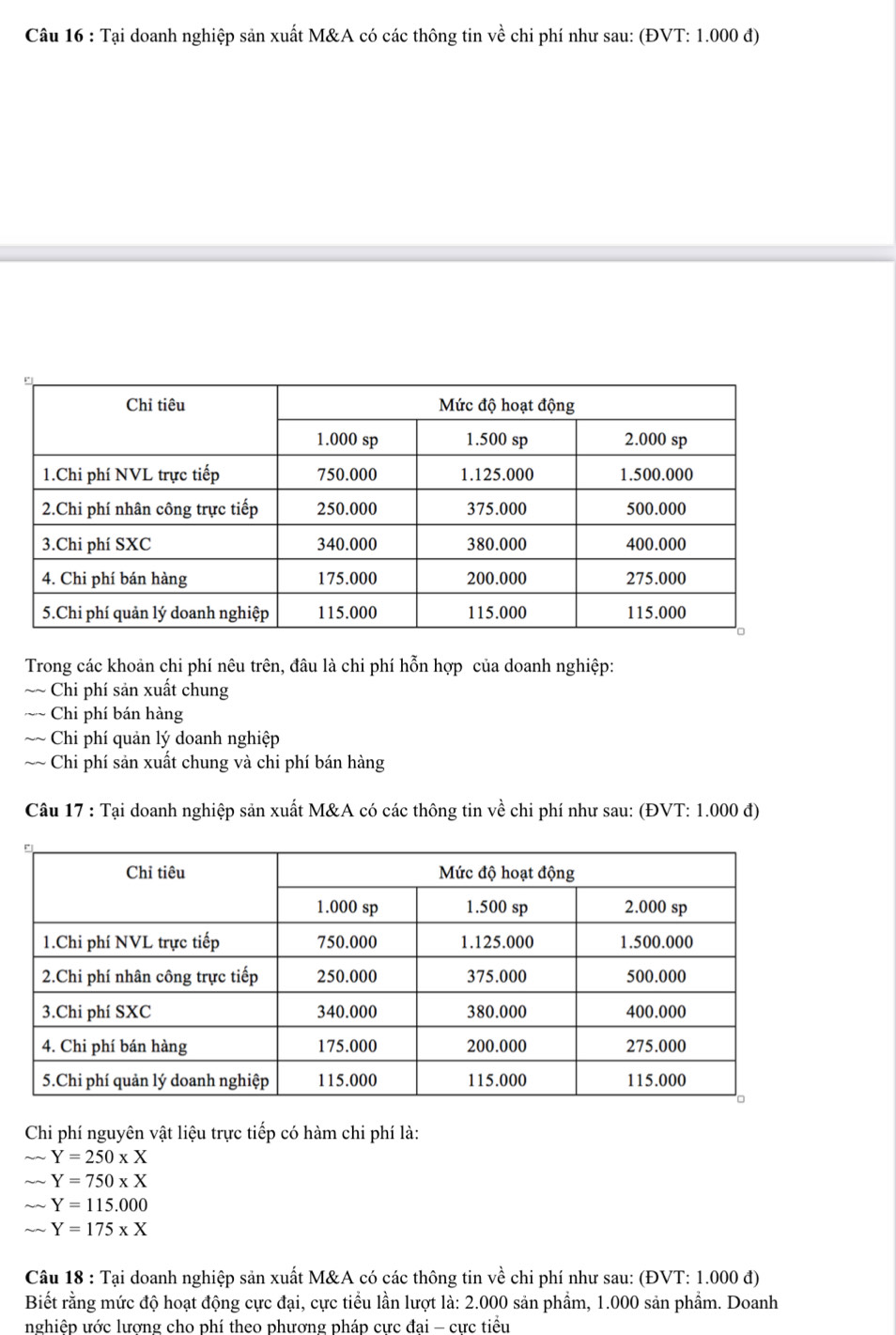 Tại doanh nghiệp sản xuất M&A có các thông tin về chi phí như sau: (ĐVT: 1.000 đ)
Trong các khoản chi phí nêu trên, đâu là chi phí hỗn hợp của doanh nghiệp:
~~ Chi phí sản xuất chung
~~ Chi phí bán hàng
~~ Chi phí quản lý doanh nghiệp
~~ Chi phí sản xuất chung và chi phí bán hàng
Câu 17 : Tại doanh nghiệp sản xuất M&A có các thông tin về chi phí như sau: (ĐVT: 1.000 đ)
Chi phí nguyên vật liệu trực tiếp có hàm chi phí là:
sim Y=250* X
sim sim Y=750* X
sqrt(2) Y=115.000
Y=175* X
Câu 18 : Tại doanh nghiệp sản xuất M&A có các thông tin về chi phí như sau: (ĐVT: 1.000 đ)
Biết rằng mức độ hoạt động cực đại, cực tiểu lần lượt là: 2.000 sản phẩm, 1.000 sản phẩm. Doanh
nghiệp ước lương cho phí theo phương pháp cưc đai - cưc tiểu