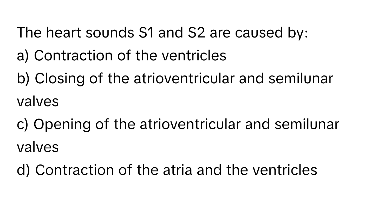 The heart sounds S1 and S2 are caused by:

a) Contraction of the ventricles 
b) Closing of the atrioventricular and semilunar valves 
c) Opening of the atrioventricular and semilunar valves 
d) Contraction of the atria and the ventricles