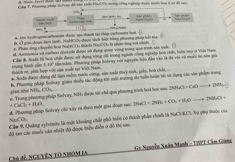 Nước Javel được tạo thanh tờn
Câu 7. Phương pháp Solvay để sản xuất Na_2CO_3 a trong công nghiệp được minh hoạ ở sơ đồ sau:
CO_2
Nước muồi carbonate hoá Tháp làm lạnh, lọc NaH Sản phẩm Sản phẩm
bǎo hoà CO_3(s) to Na_2CO_3(s)
NH_3
NH_4Cl(aq)
a. Ion hydrogencarbonate được tạo thành tại tháp carbonate hoá.
b. Ở giai đoạn làm lạnh, NaHCO₃ được tách biệt bằng phương pháp kết tủa.
c. Phản ứng chuyền hoá NaHCO₃ thành Na_2CO_3 là phản ứng toả nhiệt.
d. Ammonia và carbon dioxide được sử dụng quay vòng trong quá trình sản xuất.
Câu 8. Soda là hoá chất được sử dụng rộng rãi trong ngành công nghiệp hoá chất, hiện nay ở Việt Nam
trung bình cần 5.10^5 tấn/năm. Phương pháp Solvay với nguyên liệu đầu vào là đá vôi và muối ăn nên giá
thành rẻ, phù hợp với sản xuất tại Việt Nam.
a. Soda được dùng đề làm mềm nước cứng, sản xuất thuỷ tinh, giấy, hoá chất,...
b. Phương pháp Solvay giảm thiều tác động tới môi trường do tuần hoàn tái sử dụng các sản phẩm trung
gian như NH_3 CO_2,...
c. Trong phương pháp Solvay, NH₃ được tái chế qua phương trình hoá học sau: 2NH_4Cl+CaOto 2NH_3
+CaCl_2+H_2O.
d. Phương pháp Solvay chỉ xảy ra theo một giai đoạn sau: 2NaCl+2NH_3+CO_2+H_2Oto 2NH_4Cl+
Na_2CO_3. Câu 9. Quặng sylvinite là một khoáng chất phổ biến có thành phần chính là NaCl-KCl. Sự phụ thuộc của
độ tan các muối vào nhiệt độ được biểu diễn ở đồ thị sau.
Chủ đề, NgUyêN TÓ nhóm Ia  Gv Nguyễn Xuân Mạnh - THPT Cẩm Giàng