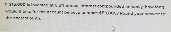 If $15,000 is invested at 6.5% annual interest compounded annually, how long 
would it take for the account balance to reach $50,000? Round your answer to 
the nearest tenth.