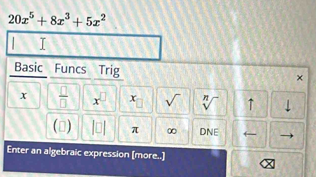 20x^5+8x^3+5x^2
Basic Funcs Trig × 
x  □ /□   x^(□) x sqrt() sqrt[n]() ↑ 
| 
(□ ) beginvmatrix □ endvmatrix π ∞ DNE 
Enter an algebraic expression [more..]