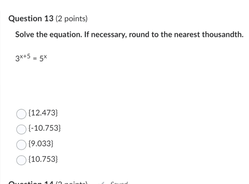 Solve the equation. If necessary, round to the nearest thousandth.
3^(x+5)=5^x
 12.473
 -10.753
 9.033
 10.753