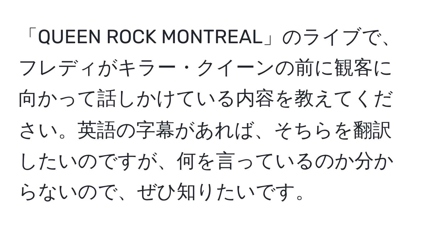 「QUEEN ROCK MONTREAL」のライブで、フレディがキラー・クイーンの前に観客に向かって話しかけている内容を教えてください。英語の字幕があれば、そちらを翻訳したいのですが、何を言っているのか分からないので、ぜひ知りたいです。