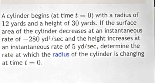 A cylinder begins (at time t=0) with a radius of
12 yards and a height of 30 yards. If the surface 
area of the cylinder decreases at an instantaneous 
rate of -280yd^2 /sec and the height increases at 
an instantaneous rate of 5 yd/sec, determine the 
rate at which the radius of the cylinder is changing 
at time t=0.