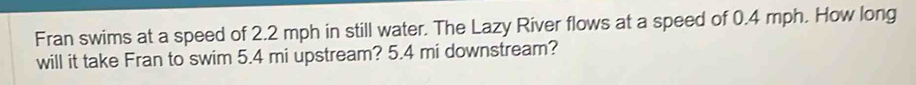 Fran swims at a speed of 2.2 mph in still water. The Lazy River flows at a speed of 0.4 mph. How long 
will it take Fran to swim 5.4 mi upstream? 5.4 mi downstream?