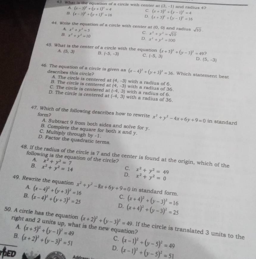 What is the equation of a circle with center at (3,-1) and radius 4?
A. (x-3)^2+(y+1)^2=4 C. (x+3)^2+(y-1)^2=4
B. (x-3)^2+(y+1)^2=16
D. (x+3)^2+(y-1)^2=16
44. Write the equation of a circle with center at (0,0) and radius sqrt(10).
A. x^2+y^2=5
B x^2+y^2=10
C. x^2+y^2=sqrt(10)
D. x^2+y^2=100
45. What is the center of a circle with the equation (x+5)^2+(y-3)^2=49 ?
A. (5,3) B. (-5,-3) C. (-5,3) D. (5,-3)
46. The equation of a circle is given as (x-4)^2+(y+3)^2=36. Which statement best
describes this circle?
A. The circle is centered at (4,-3) with a radius of 6.
B. The circle is centered at (4,-3) with a radius of 36.
C. The circle is centered at (-4,3) with a radius of 6.
D. The circle is centered at (-4,3) with a radius of 36.
form?
47. Which of the following describes how to rewrite x^2+y^2-4x+6y+9=0 in standard
A. Subtract 9 from both sides and solve for y.
B. Complete the square for both x and y.
C. Multiply through by -1.
D. Factor the quadratic terms.
48. If the radius of the circle is 7 and the center is found at the origin, which of the
following is the equation of the circle?
A. x^2+y^2=7
C.
B. x^2+y^2=14 x^2+y^2=0
D. x^2+y^2=49
49. Rewrite the equation x^2+y^2-8x+6y+9=0 in standard form.
A. (x-4)^2+(y+3)^2=16
B. (x-4)^2+(y+3)^2=25
C. (x+4)^2+(y-3)^2=16
D. (x+4)^2+(y-3)^2=25
50. A circle has the equation (x+2)^2+(y-3)^2=49. If the circle is translated 3 units to the
right and 2 units up, what is the new equation?
A. (x+5)^2+(y-1)^2=49
B. (x+2)^2+(y-3)^2=51
C. (x-1)^2+(y-5)^2=49
ED
D. (x-1)^2+(y-5)^2=51