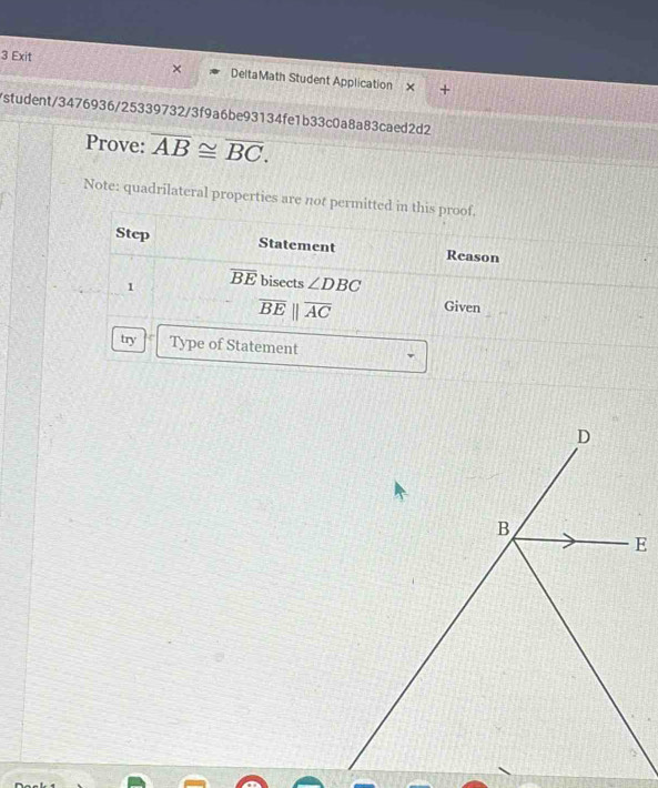 Exit DeltaMath Student Application 
+ 
/student/3476936/25339732/3f9a6be93134fe1b33c0a8a83caed2d2 
Prove: overline AB≌ overline BC. 
Note: quadrilateral properties are not permitted in this proof. 
Step Statement Reason 
1 overline BE bisects ∠ DBC
overline BEparallel overline AC Given 
try Type of Statement