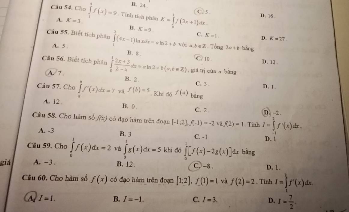 B. 24 .
Câu 54. Cho ∈tlimits _1^(4f(x)=9 Tính tích phân K=∈tlimits _0^1f(3x+1)dx.
C. 5 . D. 16
A. K=3.
B. K=9.
C. K=1.
D. K=27
Câu 55. Biết tích phân ∈tlimits _1^2(4x-1)ln xdx=aln 2+b với a,b∈ Z Tổng 2a+b bǎng
A. 5
B. 8 . C. 10 D. 13 .
Câu 56. Biết tích phân ∈tlimits _0^1frac 2x+3)2-xdx=aln 2+b(a,b∈ Z) , giá trị của a bǎng
A. 7 B. 2
C.3 . D. 1.
Câu 57. Chọ ∈tlimits _a^(bf'(x)dx=7 và f(b)=5. Khi đó f(a) bǎng
A. 12 B. 0 C. 2 .
D. -2
Câu 58. Cho hàm số f(x) có đạo hàm trên đoạn [-1,2],f(-1)=-2 và f(2)=1 Tính I=∈tlimits _2^2f'(x)dx.
A. -3 B. 3 C. -1 D. 1
Câu 59. Cho ∈tlimits _0^1f(x)dx=2 và ∈tlimits _0^1g(x)dx=5 khi đó ∈tlimits _0^1[f(x)-2g(x)]dx bàng
giá A. -3 . B. 12. C, -8 .
D. 1.
Câu 60. Cho hàm số f(x) có đạo hàm trên đoạn [1;2],f(1)=1 và f(2)=2 , Tỉnh I=∈tlimits _1^2f'(x)dx.
A I=1.
B. I=-1. C. I=3. D. I=frac 7)2.