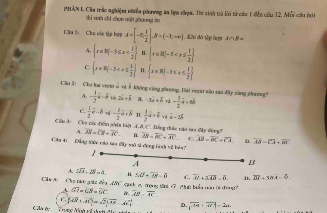 PHÀN I. Câu trắc nghiệm nhiều phương án lựa chọn. Thí sinh trả lời từ câu 1 đến câu 12. Mỗi câu hỏi
thí sinh chi chọn một phương án.
Câu 1: Cho các tập hợp A=[-5; 1/2 ],B=(-3;+∈fty ). Khi đó tập hợp A∩ B=
A.  x∈ R|-3≤ x B.  x∈ R|-5
C.  x∈ R|-3 D.  x∈ R|-3≤ x≤  1/2 
Câu 2: Cho hai vectơ ā và ỗ không cùng phương. Hai vectơ nào sau đây cùng phương?
A. - 1/2 vector a-vector b và 2vector a+vector b B. -3vector a+vector b và - 1/2 vector a+6vector b
C.  1/2 vector a-vector b và - 1/2 vector a+vector b D.  1/2 vector a+vector b và vector a-2vector b
Câu 3: Cho các điểm phân biệt A, B,C . Đẳng thức nào sau đây đúng?
A. overline AB=overline CB+overline AC. B. overline AB=overline BC+overline AC. C. overline AB=overline BC+overline CA. D. overline AB=overline CA+overline BC.
Câu 4: Đẳng thức nào sau đây mô tả đúng hình vẽ bên?
I
A
B
A. 3overline LA+overline IB=overline 0. B. 3overline AI+overline AB=vector 0. C. overline AI+3overline AB=vector 0. D. overline BI+3overline BA=overline 0.
Câu 5: Cho tam giác đều ABC cạnh a, trọng tâm G . Phát biểu nào là đúng?
A. overline GA=overline GB=overline GC. B. overline AB=overline AC.
C. |vector AB+vector AC|=sqrt(3)|vector AB-vector AC|.
D. |overline AB+overline AC|=2a.
Câu 6: Trong hình về dưới đâu