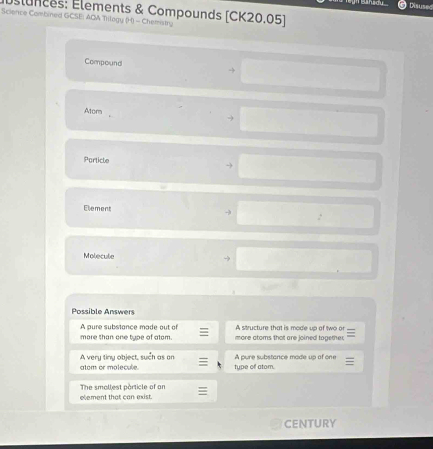 legn Banadu Disused
Éslunces: Élements & Compounds [CK20.05]
Science Combined GCSE: AQA Trilogy (H) - Chemistry
Compound
Atom
Particle
Element
Molecule
Possible Answers
A pure substance made out of A structure that is made up of two or
more than one type of atom. more atoms that are joined together.
A very tiny object, such as an A pure substance made up of one
atom or molecule. type of atom.
The smallest particle of an
element that can exist.
CENTURY