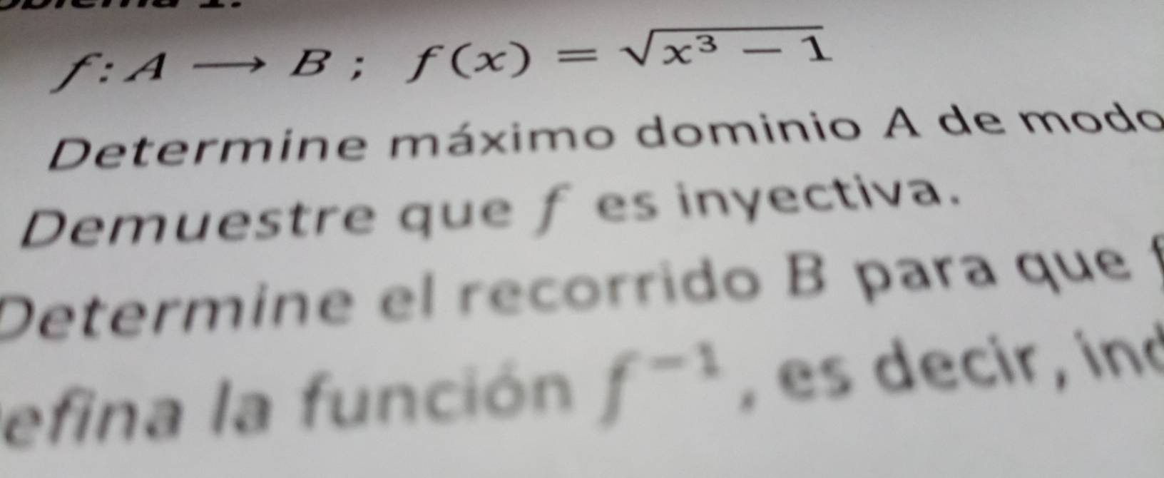 f:Ato B;f(x)=sqrt(x^3-1)
Determine máximo dominio A de modo 
Demuestre que f es inyectiva. 
Determine el recorrido B para que 
efina la función f^(-1) , es decir, ind