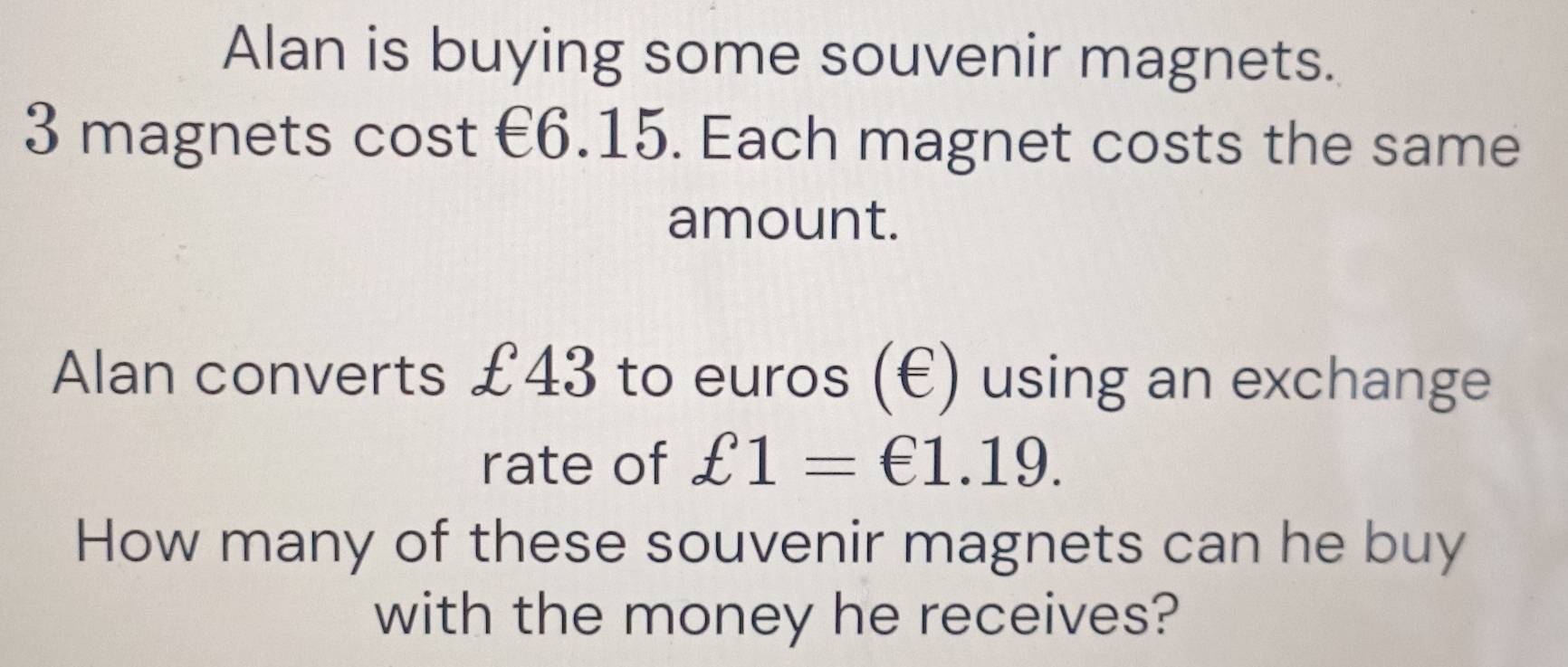 Alan is buying some souvenir magnets.
3 magnets cost €6.15. Each magnet costs the same 
amount. 
Alan converts £43 to euros (€) using an exchange 
rate of £1=€1.19. 
How many of these souvenir magnets can he buy 
with the money he receives?