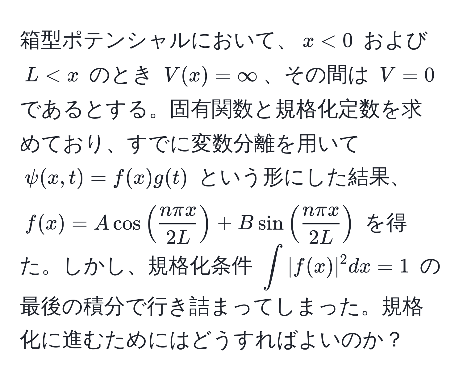 箱型ポテンシャルにおいて、$x < 0$ および $L < x$ のとき $V(x) = ∈fty$、その間は $V = 0$ であるとする。固有関数と規格化定数を求めており、すでに変数分離を用いて $ψ(x,t) = f(x)g(t)$ という形にした結果、$f(x) = Acos( nπ x/2L ) + Bsin( nπ x/2L )$ を得た。しかし、規格化条件 $∈t |f(x)|^2 dx = 1$ の最後の積分で行き詰まってしまった。規格化に進むためにはどうすればよいのか？