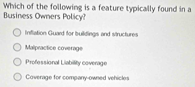 Which of the following is a feature typically found in a
Business Owners Policy?
Inflation Guard for buildings and structures
Malpractice coverage
Professional Liability coverage
Coverage for company-owned vehicles