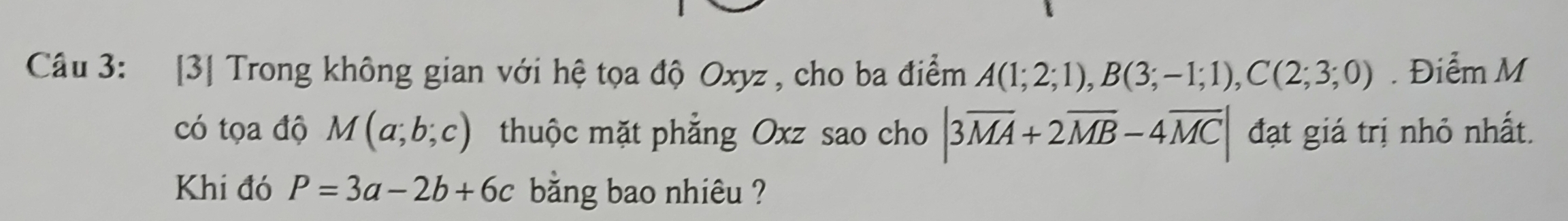 [3] Trong không gian với hệ tọa độ Oxyz , cho ba điểm A(1;2;1), B(3;-1;1), C(2;3;0). Điểm M
có tọa độ M(a;b;c) thuộc mặt phẳng Oxz sao cho |3overline MA+2overline MB-4overline MC| đạt giá trị nhỏ nhất. 
Khi đó P=3a-2b+6c bằng bao nhiêu ?