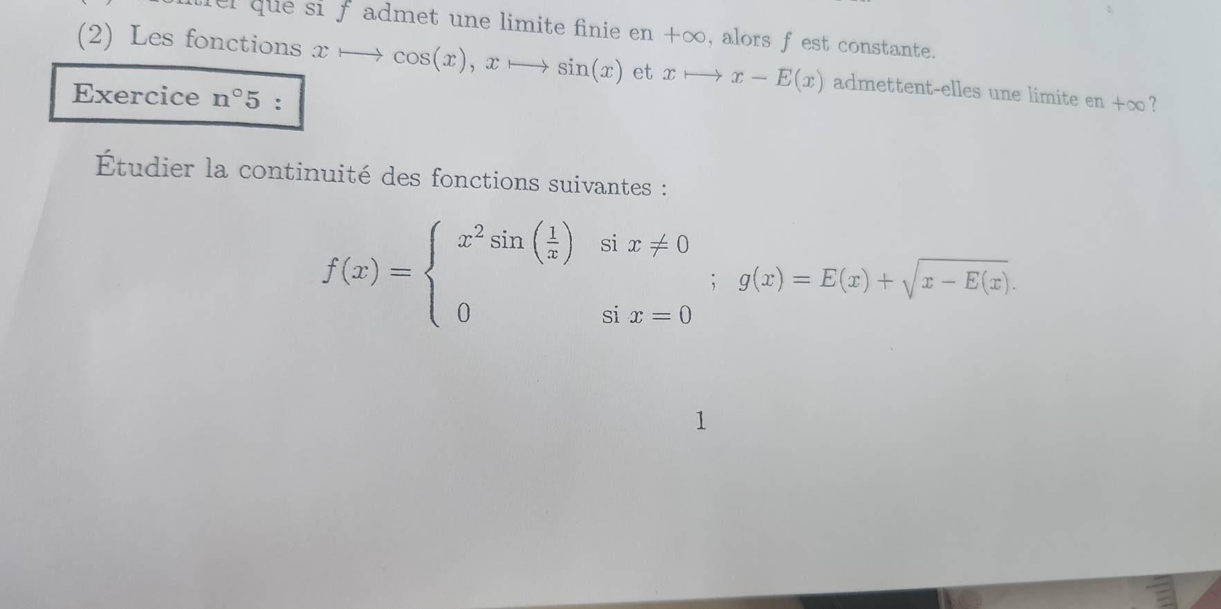 que si f admet une limite finie e n+∈fty , alors f est constante. 
(2) Les fonctions xto cos (x), xto sin (x) et xto x-E(x) admettent-elles une limite en+∈fty 7 
Exercice n°5 : 
Étudier la continuité des fonctions suivantes :
f(x)=beginarrayl x^2sin ( 1/x )six!= 0 0six=0endarray.  ;g(x)=E(x)+sqrt(x-E(x)).