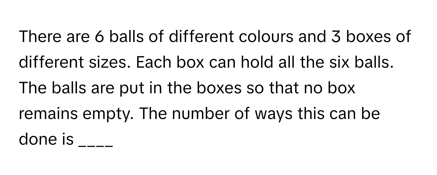 There are 6 balls of different colours and 3 boxes of different sizes. Each box can hold all the six balls. The balls are put in the boxes so that no box remains empty. The number of ways this can be done is ____