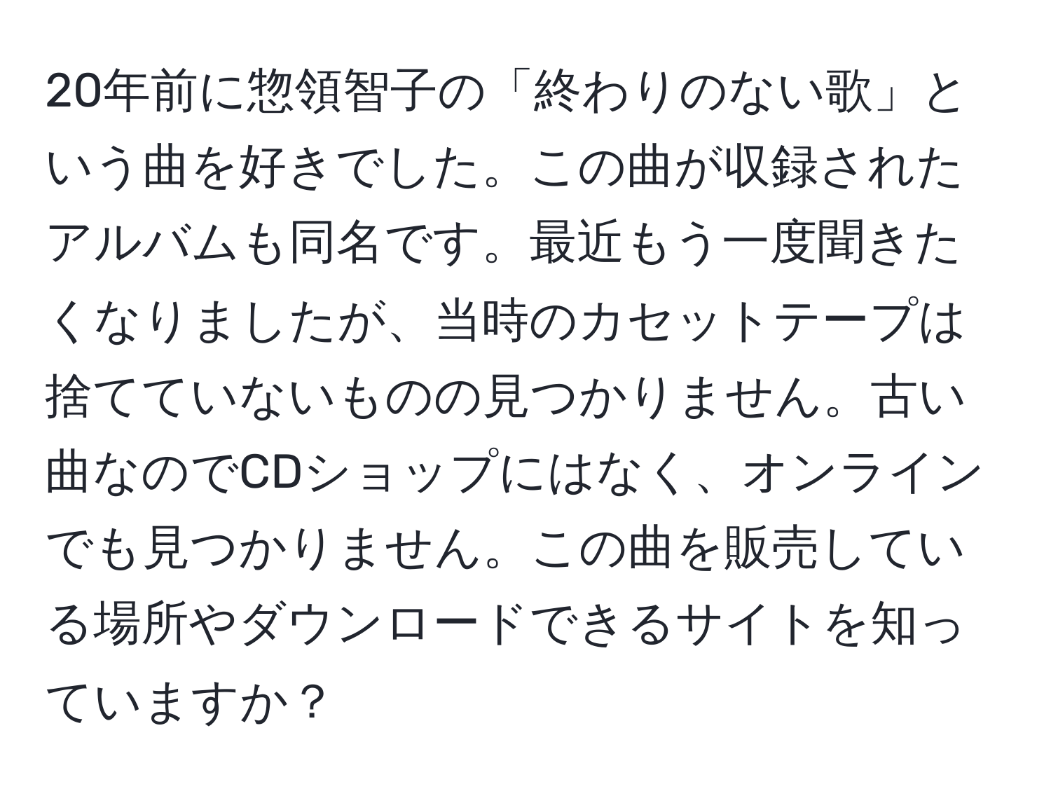 20年前に惣領智子の「終わりのない歌」という曲を好きでした。この曲が収録されたアルバムも同名です。最近もう一度聞きたくなりましたが、当時のカセットテープは捨てていないものの見つかりません。古い曲なのでCDショップにはなく、オンラインでも見つかりません。この曲を販売している場所やダウンロードできるサイトを知っていますか？