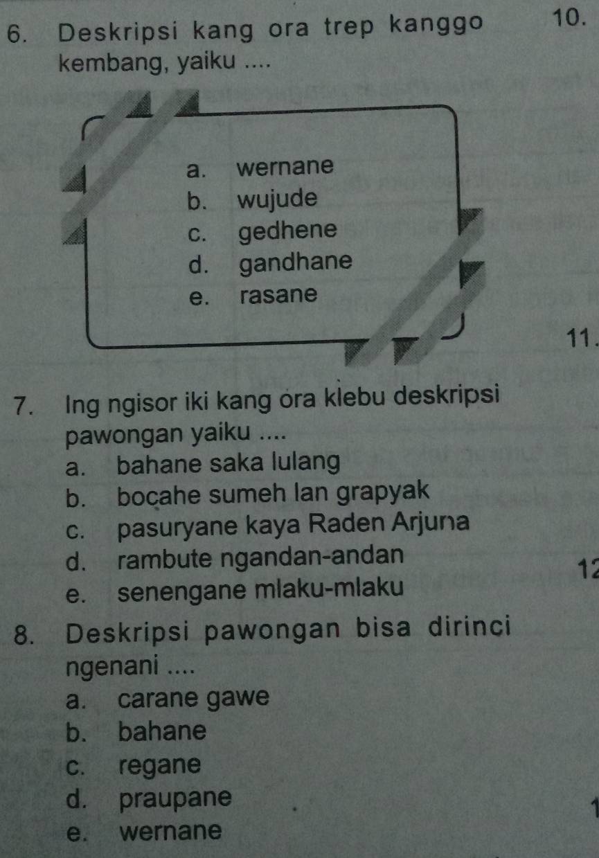 Deskripsi kang ora trep kanggo 10.
kembang, yaiku ....
a. wernane
b. wujude
c. gedhene
d. gandhane
e. rasane
11.
7. Ing ngisor iki kang ora klebu deskripsi
pawongan yaiku ....
a. bahane saka lulang
b. bocahe sumeh lan grapyak
c. pasuryane kaya Raden Arjuna
d. rambute ngandan-andan
12
e. senengane mlaku-mlaku
8. Deskripsi pawongan bisa dirinci
ngenani ....
a. carane gawe
b. bahane
c. regane
d. praupane
e. wernane