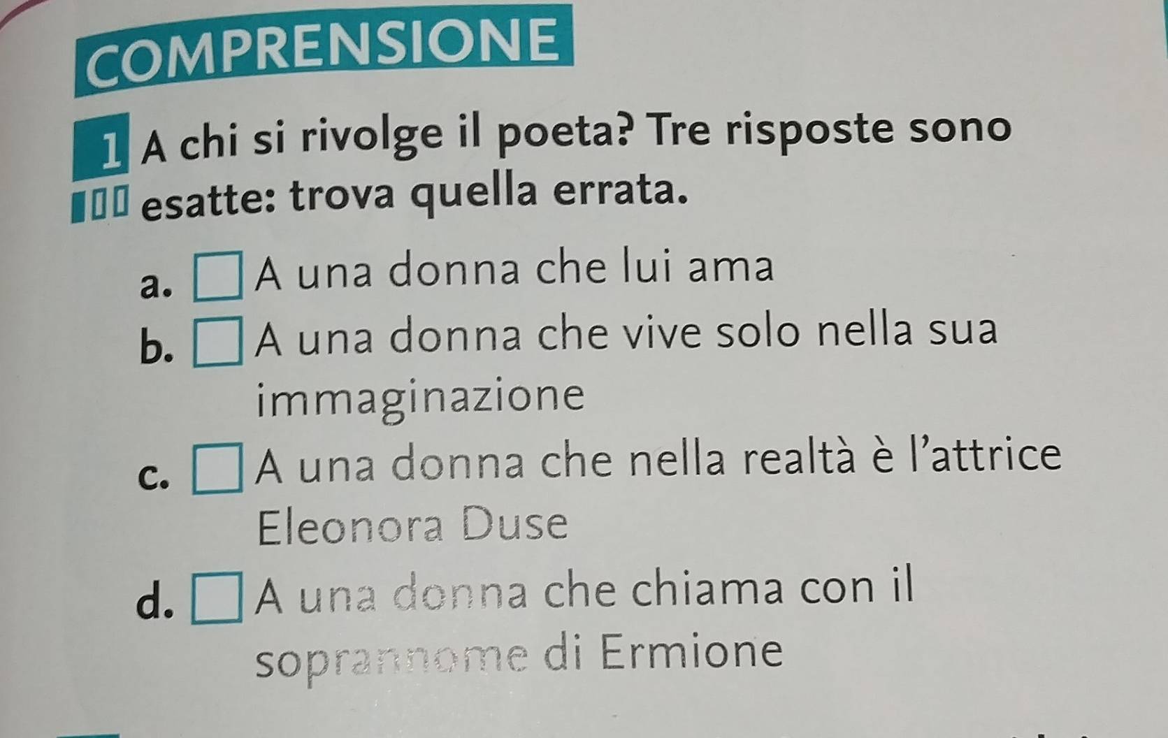 COMPRENSIONE
1 A chi si rivolge il poeta? Tre risposte sono
€ㄨª esatte: trova quella errata.
a. □ A una donna che lui ama
b. □ A una donna che vive solo nella sua
immaginazione
C. □ A A una donna che nella realtà è l'attrice
Eleonora Duse
d. □. A una donna che chiama con il
soprannome di Ermione