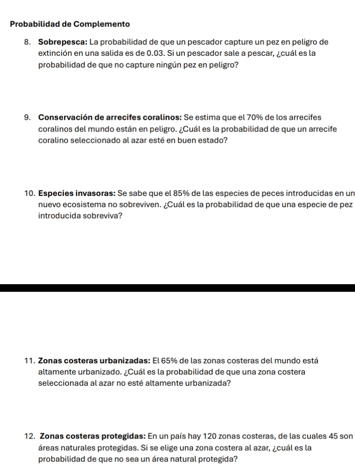 Probabilidad de Complemento 
8. Sobrepesca: La probabilidad de que un pescador capture un pez en peligro de 
extinción en una salida es de 0.03. Si un pescador sale a pescar, ¿cuál es la 
probabilidad de que no capture ningún pez en peligro? 
9. Conservación de arrecifes coralinos: Se estima que el 70% de los arrecifes 
coralinos del mundo están en peligro. ¿Cuál es la probabilidad de que un arrecife 
coralino seleccionado al azar esté en buen estado? 
10. Especies invasoras: Se sabe que el 85% de las especies de peces introducidas en un 
nuevo ecosistema no sobreviven. ¿Cuál es la probabilidad de que una especie de pez 
introducida sobreviva? 
11. Zonas costeras urbanizadas: El 65% de las zonas costeras del mundo está 
altamente urbanizado. ¿Cuál es la probabilidad de que una zona costera 
seleccionada al azar no esté altamente urbanizada? 
12. Zonas costeras protegidas: En un país hay 120 zonas costeras, de las cuales 45 son 
áreas naturales protegidas. Si se elige una zona costera al azar, ¿cuál es la 
probabilidad de que no sea un área natural protegida?