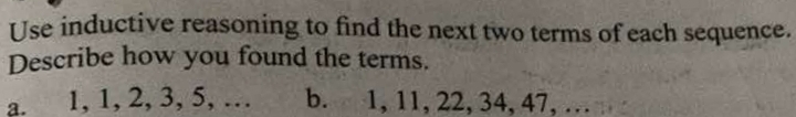 Use inductive reasoning to find the next two terms of each sequence. 
Describe how you found the terms. 
a. 1, 1, 2, 3, 5, … b. 1, 11, 22, 34, 47, …