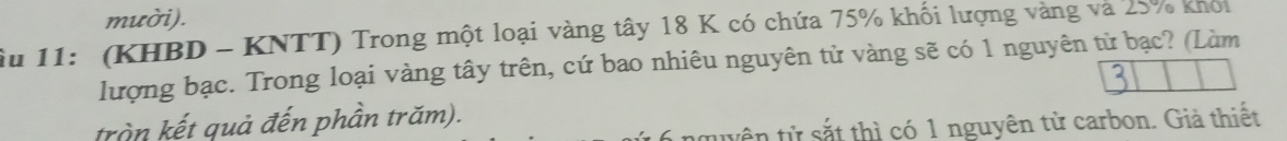 mười). 
Âu 11: (KHBD - KNTT) Trong một loại vàng tây 18 K có chứa 75% khối lượng vàng và 25% khoi 
lượng bạc. Trong loại vàng tây trên, cứ bao nhiêu nguyên tử vàng sẽ có 1 nguyên tử bạc? (Làm 
trần kết quả đến phần trăm). 
twên tử sắt thì có 1 nguyên tử carbon. Giả thiết