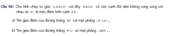 Cho hình chóp tứ giác S. ABCD với đáy ABCD có các cạnh đối diện không song song với 
nhau và M là một điểm trên cạnh SA . 
a) Tìm giao điểm của đường thắng SB với mặt phầng (M CD ) . 
b) Tìm giao điểm của đường thắng M C và mặt phẳng (SBD ) .