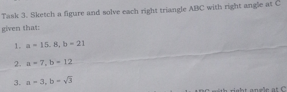 Task 3. Sketch a figure and solve each right triangle ABC with right angle at C
given that: 
1. a=15.8, b=21
2. a=7, b=12
3. a=3, b=sqrt(3)
ith right angle at C