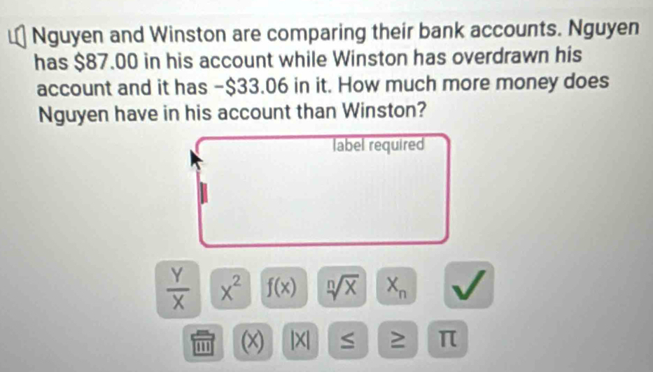 Nguyen and Winston are comparing their bank accounts. Nguyen 
has $87.00 in his account while Winston has overdrawn his 
account and it has -$33.06 in it. How much more money does 
Nguyen have in his account than Winston? 
label required
 Y/X  x^2 f(x) sqrt[n](x) X_n
m (x) |X| ≥ π