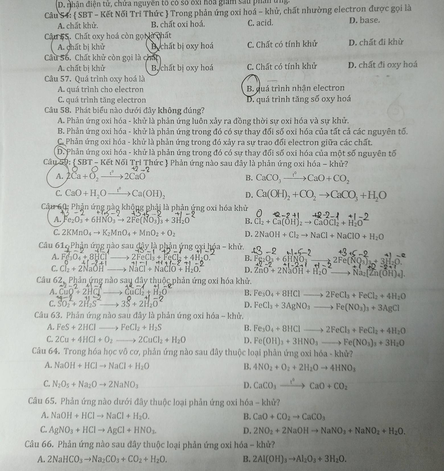 nhận điện tứ, chứa nguyền tố có số oxi hóa giam sau phân ứng.
Câu 54:  SBT - Kết Nối Tri Thức  Trong phản ứng oxi hoá - khử, chất nhường electron được gọi là
A. chất khử. B. chất oxi hoá. C. acid.
D. base.
Câu 55. Chất oxy hoá còn gọi là chất
A. chất bị khử B chất bị oxy hoá C. Chất có tính khử D. chất đi khừ
Câu 56. Chất khử còn gọi là chất
A. chất bị khử B chất bị oxy hoá C. Chất có tính khử D. chất đi oxy hoá
Câu 57. Quá trình oxy hoá là
A. quá trình cho electron B. guá trình nhận electron
C. quá trình tăng electron D. quá trình tăng số oxy hoá
Câu 58. Phát biểu nào dưới đây không đúng?
A. Phản ứng oxi hóa - khử là phản ứng luôn xảy ra đồng thời sự oxi hóa và sự khử.
B. Phản ứng oxi hóa - khử là phản ứng trong đó có sự thay đổi số oxi hóa của tất cả các nguyên tố.
C. Phản ứng oxi hóa - khử là phản ứng trong đó xảy ra sự trao đổi electron giữa các chất.
D. Phản ứng oxi hóa - khử là phản ứng trong đó có sự thay đổi số oxi hóa của một số nguyên tố
Câu 59:  SB BT - Kết Nối Tri Thức  Phản ứng nào sau đây là phản ứng oxi hóa - khử?
A. 2Ca+O, →→2CaO
B. CaCO_3xrightarrow t^0CaO+CO_2
C. CaO+H_2Oxrightarrow t°Ca(OH)_2 D. Ca(OH)_2+CO_2to CaCO_3+H_2O
Câu 60: Phản ứng nào không phải là phản ứng oxi hóa khử
A. e_2O_3+6HNO_3to 2Fe(NO_3)_3+3H_2O B. Cl_2+Ca(OH)_2to CaOCl_2+H_2O
C. 2KMnO_4to K_2MnO_4+MnO_2+O_2 D. 2NaOH+Cl_2to NaCl+NaClO+H_2O
Câu 616 Phản ứng nào sau đây là phản ứng oxi hóa - khử.
A. Fe_3O_4+8HCl _ ∠ H
B. Fe_2O_3+6I _ 2Fe(NO_3)_3+3H
D.
-2+1
C. Cl_2+2NaOH _ NaCl+NaClO+H_2O. ZnO^-+2NaOH+H_2O- Na_2[Zn(OH)_4].
Câu 62, Phản ứng nào sau đây thuộc phản ứng oxi hóa khử.
A. CuO+2H CuCl + 1
B. Fe_3O_4+8HClto 2FeCl_3+FeCl_2+4H_2O
C. SO_2+2H_2S _ 3S+2H_2O^-
D. FeCl_3+3AgNO_3to Fe(NO_3)_3+3AgCl
Câu 63. Phản ứng nào sau đây là phản ứng oxi hóa - khử.
A. FeS+2HClto FeCl_2+H_2S B. Fe_3O_4+8HClto 2FeCl_3+FeCl_2+4H_2O
C. 2Cu+4HCl+O_2to 2CuCl_2+H_2O D. Fe(OH)_3+3HNO_3to Fe(NO_3)_3+3H_2O
Câu 64. Trong hóa học vô cơ, phản ứng nào sau đây thuộc loại phản ứng oxỉ h 63- khử?
A. NaOH+HClto NaCl+H_2O B. 4NO_2+O_2+2H_2Oto 4HNO_3
C. N_2O_5+Na_2Oto 2NaNO_3 D. CaCO_3xrightarrow t^0CaO+CO_2
Câu 65. Phản ứng nào dưới đây thuộc loại phản ứng oxi hóa - khử?
A. NaOH+HClto NaCl+H_2O. B. CaO+CO_2to CaCO_3
C. AgNO_3+HClto AgCl+HNO_3. D. 2NO_2+2NaOHto NaNO_3+NaNO_2+H_2O.
Câu 66. Phản ứng nào sau đây thuộc loại phản ứng oxi hóa - khử?
A. 2NaHCO_3to Na_2CO_3+CO_2+H_2O. B. 2Al(OH)_3to Al_2O_3+3H_2O.