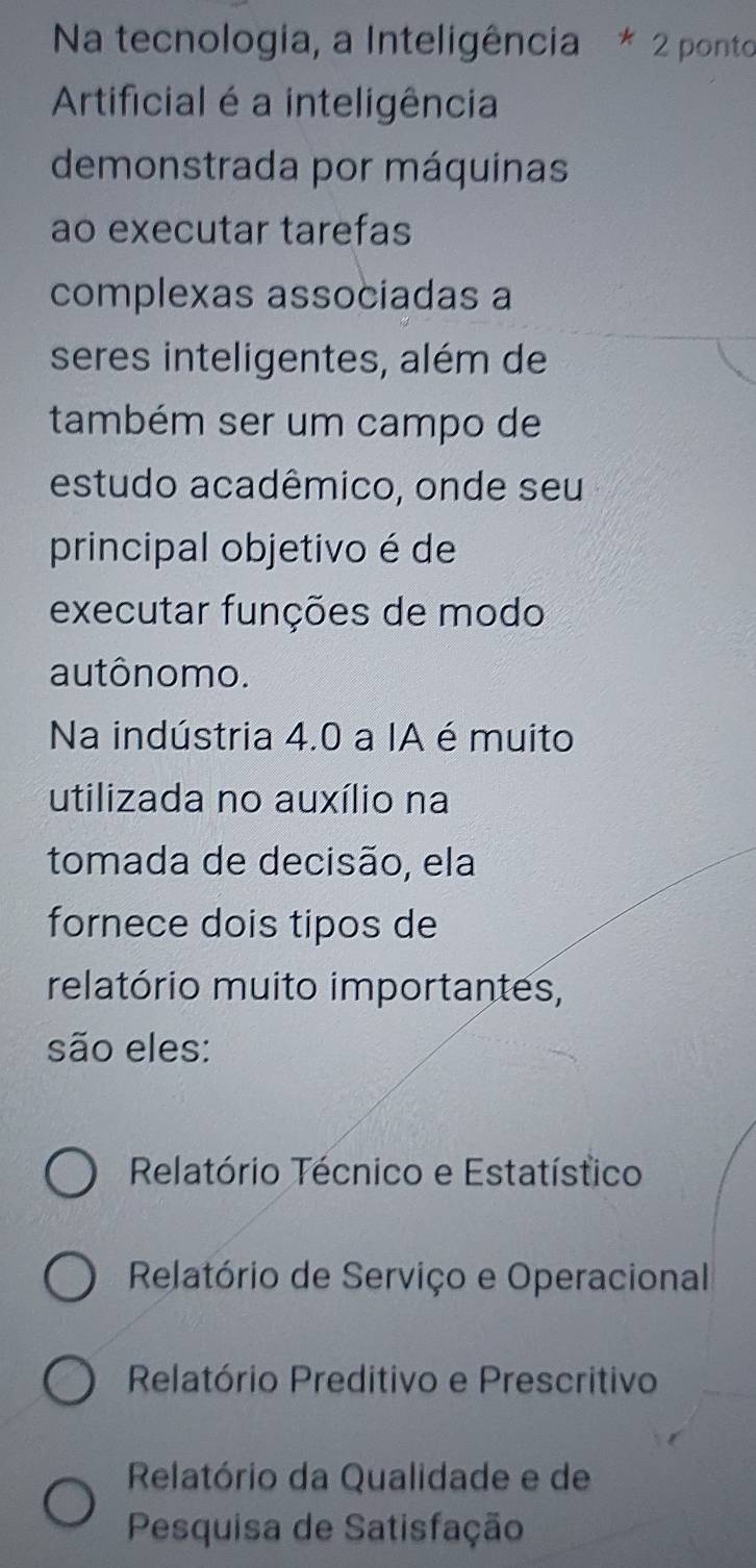 Na tecnologia, a Inteligência * 2 ponto
Artificial é a inteligência
demonstrada por máquinas
ao executar tarefas
complexas associadas a
seres inteligentes, além de
também ser um campo de
estudo acadêmico, onde seu
principal objetivo é de
executar funções de modo
autônomo.
Na indústria 4.0 a IA é muito
utilizada no auxílio na
tomada de decisão, ela
fornece dois tipos de
relatório muito importantes,
são eles:
Relatório Técnico e Estatístico
Relatório de Serviço e Operacional
Relatório Preditivo e Prescritivo
Relatório da Qualidade e de
Pesquisa de Satisfação