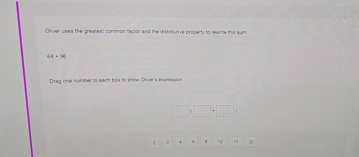 Oliver uses the greatest common factor and the distributive property to rewrite this sum:
64+96
Drag one number to each box to show Oliver's expression.
2 3 4 6 8 12 16 32