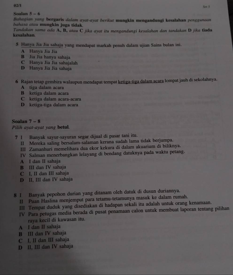 02/1 Set 5
Soalan 5 - 6
Bahagian yang bergaris dalam ayat-ayat berikut mungkin mengandungi kesalahan penggunaan
bahasa atau mungkin juga tidak.
Tandakan sama ada A, B, atau C jika ayat itu mengandungi kesalahan dan tandakan D jika tiada
kesalahan.
5 Hanya Jia Jia sahaja yang mendapat markah penuh dalam ujian Sains bulan ini.
A Hanya Jia Jia
B Jia Jia hanya sahaja
C Hanya Jia Jia sahajalah
D Hanya Jia Jia sahaja
6 Rajan tetap gembira walaupun mendapat tempat ketiga-tiga dalam acara lompat jauh di sekolahnya.
A tiga dalam acara
B ketiga dalam acara
C ketiga dalam acara-acara
D ketiga-tiga dalam acara
Soalan 7 - 8
Pilih ayat-ayat yang betul.
7 I Banyak sayur-sayuran segar dijual di pasar tani itu.
II Mereka saling bersalam-salaman kerana sudah lama tidak berjumpa.
III Zamanhuri memelihara dua ekor kekura di dalam akuarium di biliknya.
IV Salman menerbangkan lelayang di bendang datuknya pada waktu petang.
A I dan I sahaja
B III dan IV sahaja
C I, II dan III sahaja
D II, III dan IV sahaja
8 I Banyak pepohon durian yang ditanam oleh datuk di dusun duriannya.
II Puan Haslina menjemput para tetamu-tetamunya masuk ke dalam rumah.
III Tempat duduk yang disediakan di hadapan sekali itu adalah untuk orang kenamaan.
IV Para petugas media berada di pusat penamaan calon untuk membuat laporan tentang pilihan
raya kecil di kawasan itu.
A I dan I sahaja
B II dan IV sahaja
C I, II dan III sahaja
D II, III dan IV sahaja