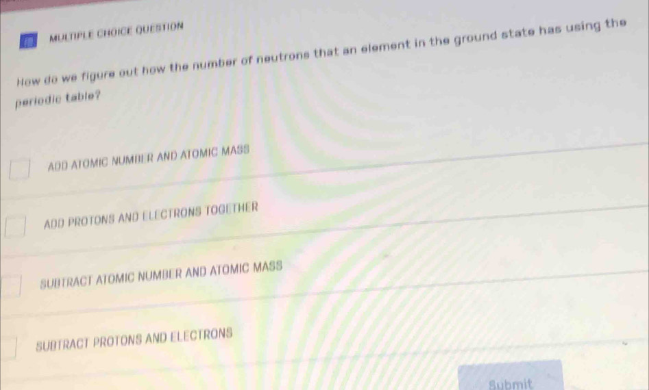 QUESTION
How do we figure out how the number of neutrons that an element in the ground state has using the
periodic table?
ADD ATOMIC NUMBER AND ATOMIC MASS
ADD PROTONS AND ELECTRONS TOGETHER
SUBTRACT ATOMIC NUMBER AND ATOMIC MASS
SUBTRACT PROTONS AND ELECTRONS
Submit