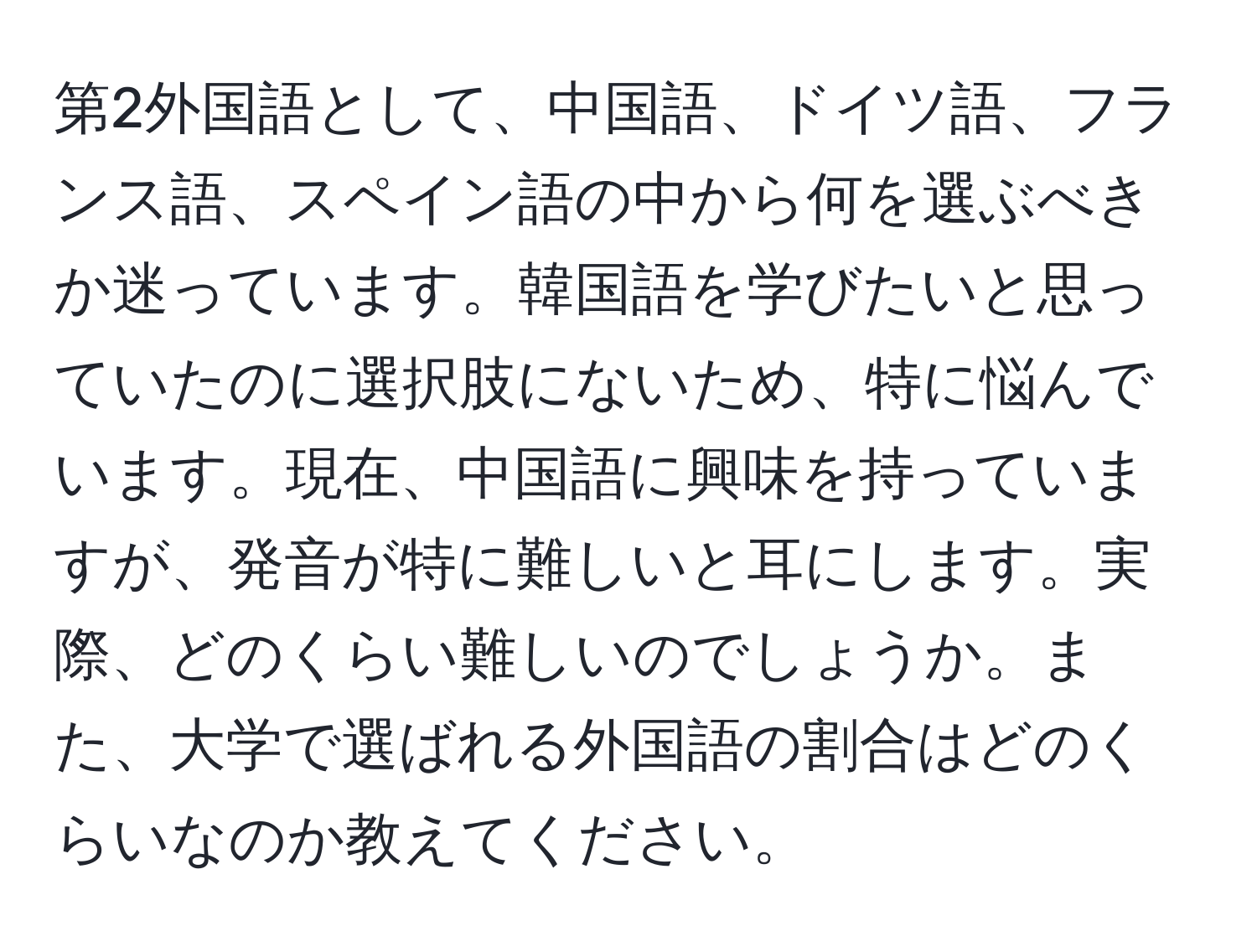 第2外国語として、中国語、ドイツ語、フランス語、スペイン語の中から何を選ぶべきか迷っています。韓国語を学びたいと思っていたのに選択肢にないため、特に悩んでいます。現在、中国語に興味を持っていますが、発音が特に難しいと耳にします。実際、どのくらい難しいのでしょうか。また、大学で選ばれる外国語の割合はどのくらいなのか教えてください。