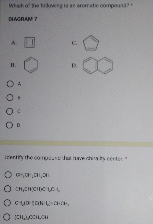 Which of the following is an aromatic compound? *
DIAGRAM 7
_
A.
C.
B.
D.
A
B
C
D
Identify the compound that have chirality center. *
CH_3CH_2CH_2OH
CH_3CH(OH)CH_2CH_3
CH_2(OH)C(NH_2)=CHCH_3
(CH_3)_3CCH_2OH