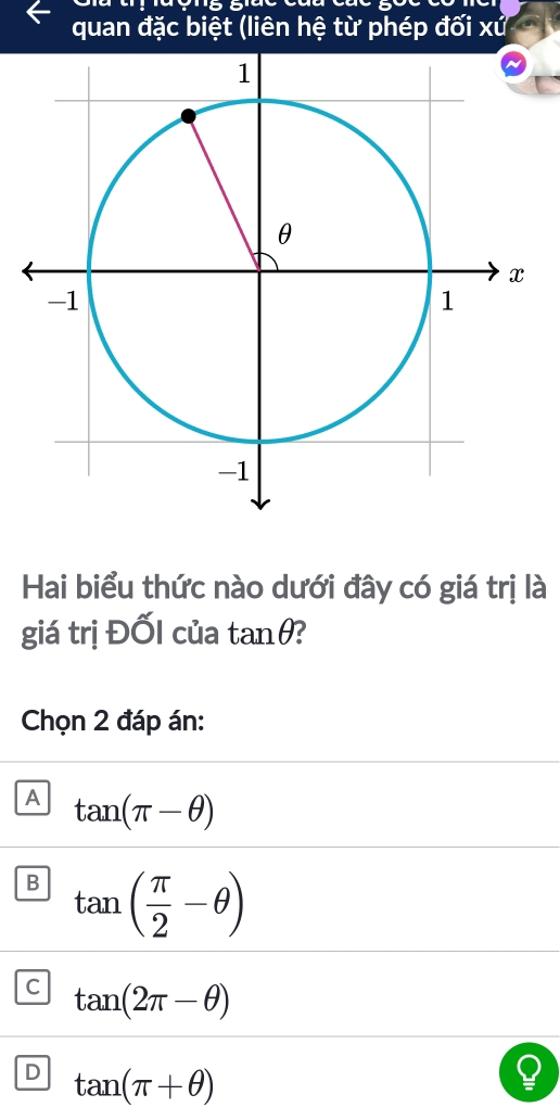 quan đặc biệt (liên hệ từ phép đối xử
Hai biểu thức nào dưới đây có giá trị là
giá trị Đốl của tan θ
Chọn 2 đáp án:
A tan (π -θ )
B tan ( π /2 -θ )
C tan (2π -θ )
D tan (π +θ )